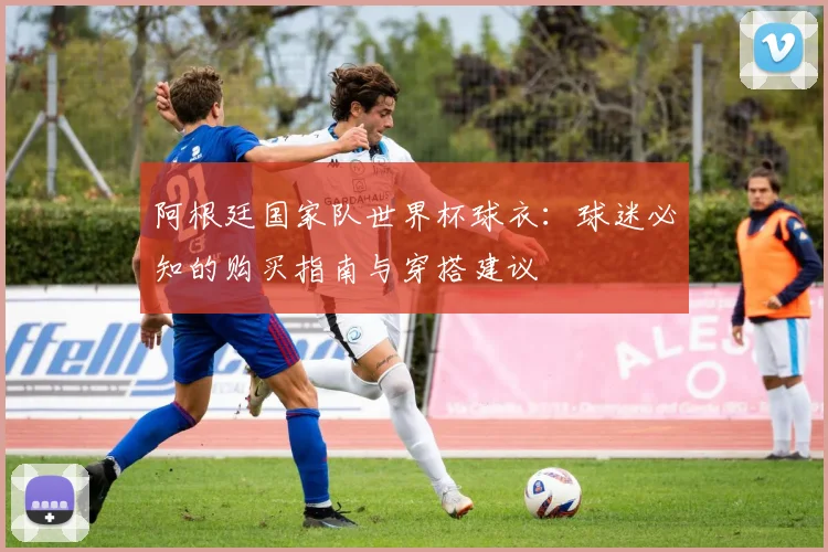 阿根廷国家队世界杯球衣:球迷必知的购买指南与穿搭建议