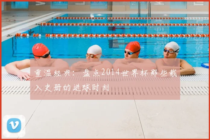 重温经典：盘点2014世界杯那些载入史册的进球时刻