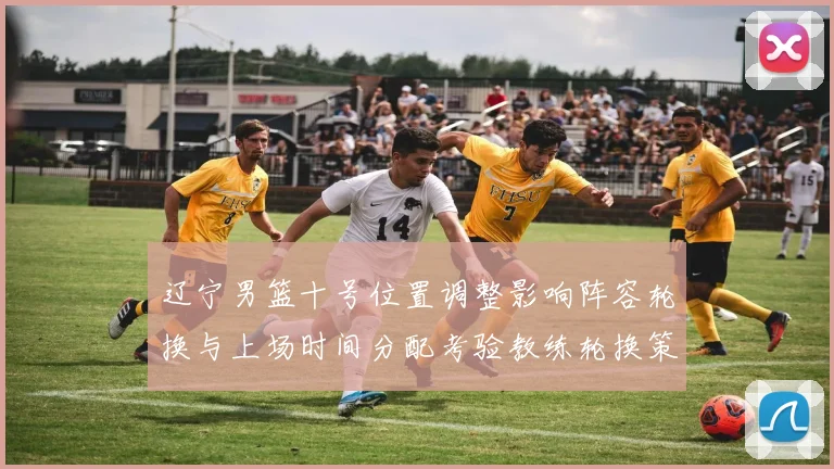 辽宁男篮十号位置调整影响阵容轮换与上场时间分配考验教练轮换策略
