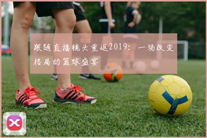 跟随直播镜头重返2019:一场改变格局的篮球盛宴
