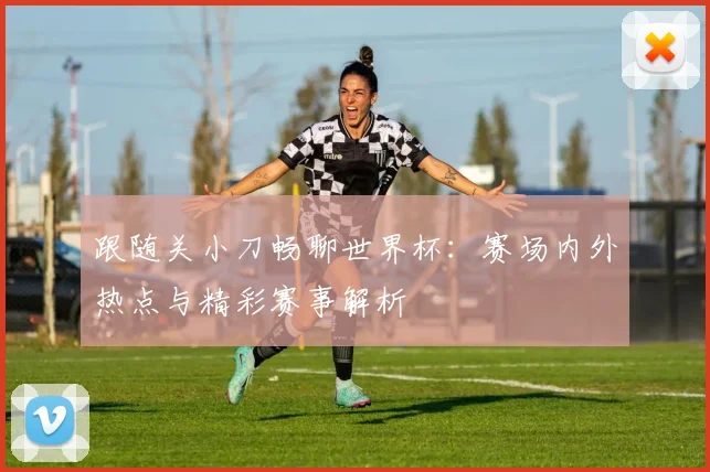 跟随关小刀畅聊世界杯:赛场内外热点与精彩赛事解析