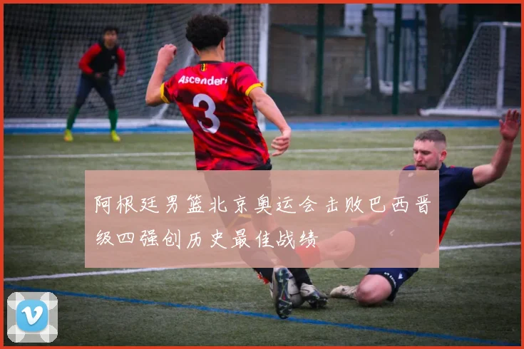 阿根廷男篮北京奥运会击败巴西晋级四强创历史最佳战绩