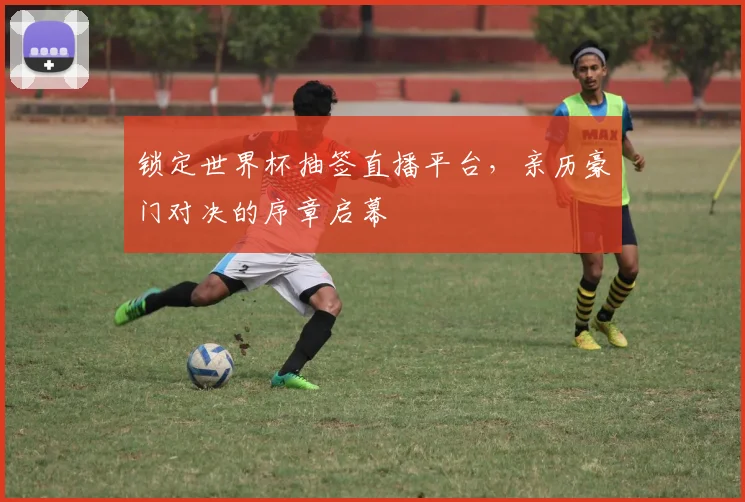 锁定世界杯抽签直播平台,亲历豪门对决的序章启幕
