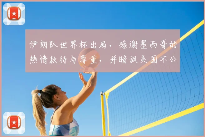 伊朗队世界杯出局,感谢墨西哥的热情款待与尊重,并暗讽美国不公