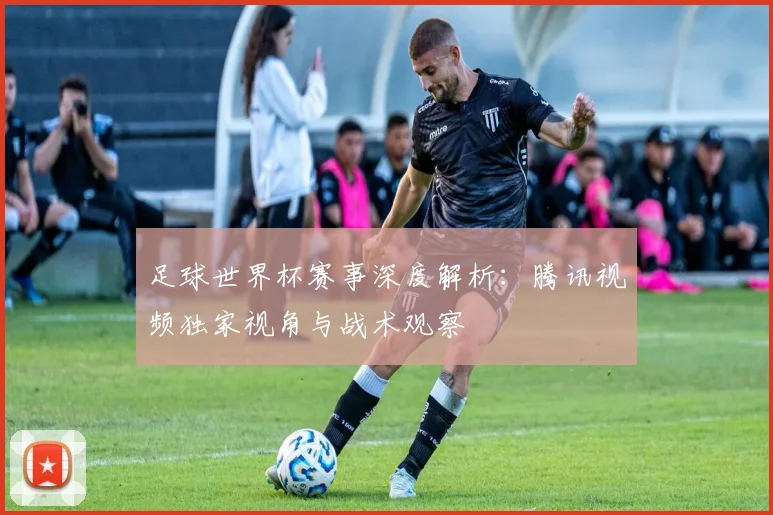 足球世界杯赛事深度解析:腾讯视频独家视角与战术观察