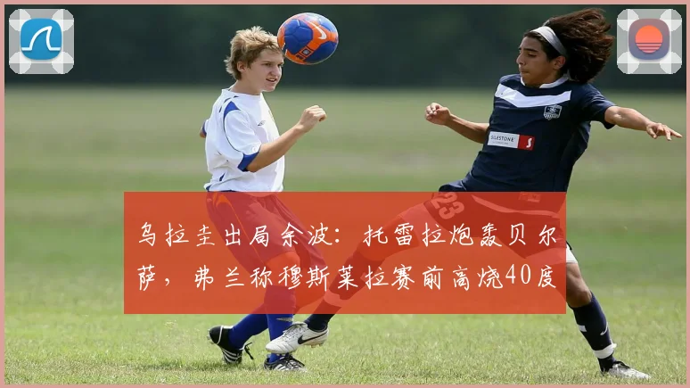 乌拉圭出局余波:托雷拉炮轰贝尔萨,弗兰称穆斯莱拉赛前高烧40度