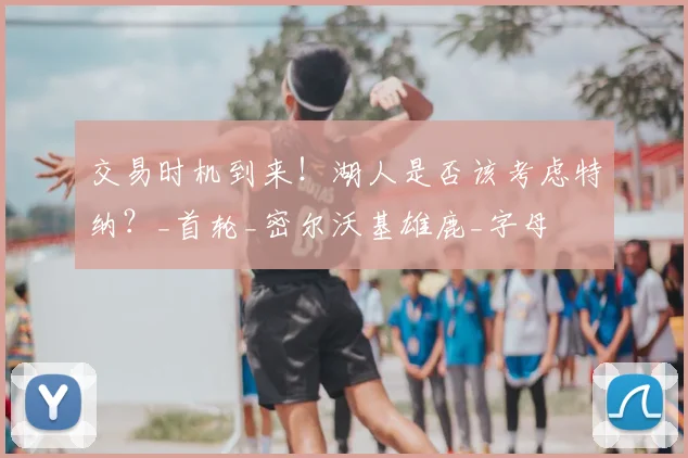 交易时机到来!湖人是否该考虑特纳?_首轮_密尔沃基雄鹿_字母