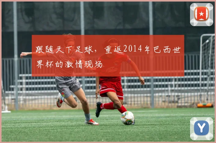 跟随天下足球,重返2014年巴西世界杯的激情现场