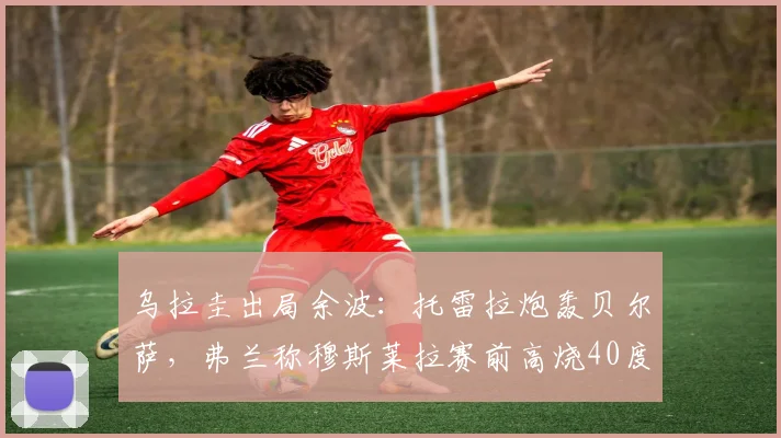 乌拉圭出局余波：托雷拉炮轰贝尔萨，弗兰称穆斯莱拉赛前高烧40度