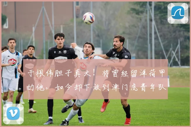 于根伟胆子真大!将曾经留洋荷甲的他,如今却下放到津门虎青年队