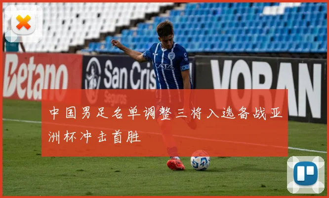 中国男足名单调整三将入选备战亚洲杯冲击首胜