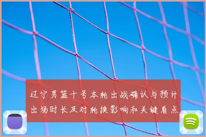 辽宁男篮十号本轮出战确认与预计出场时长及对轮换影响和关键看点