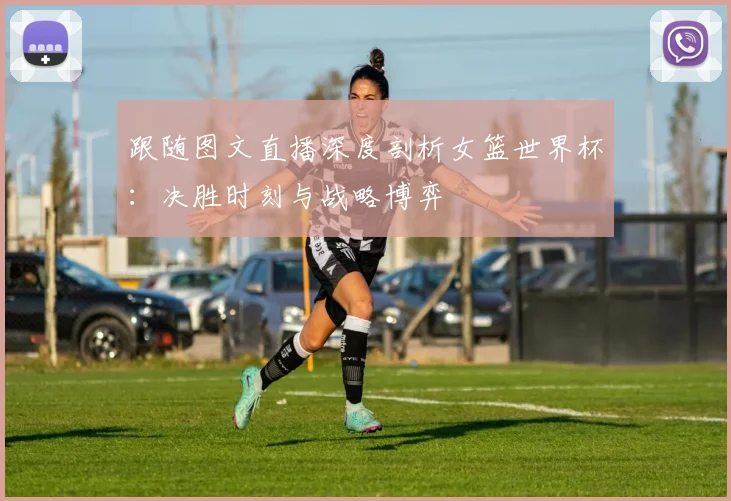 跟随图文直播深度剖析女篮世界杯：决胜时刻与战略博弈