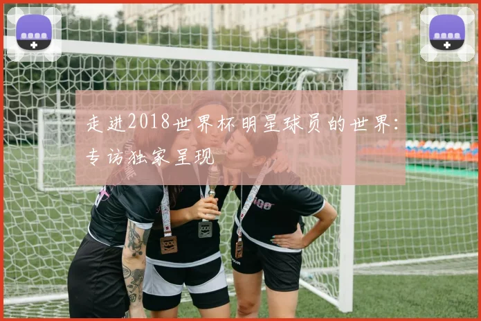 走进2018世界杯明星球员的世界:专访独家呈现