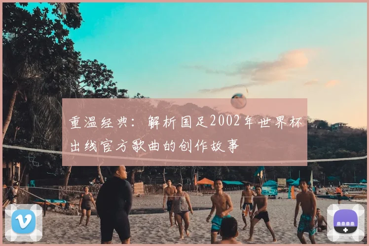 重温经典:解析国足2002年世界杯出线官方歌曲的创作故事