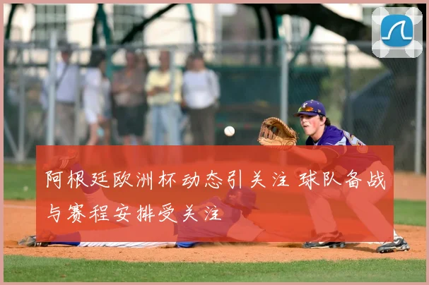 阿根廷欧洲杯动态引关注 球队备战与赛程安排受关注