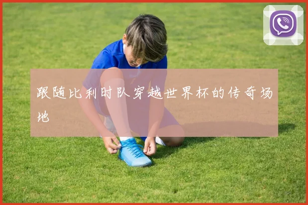 跟随比利时队穿越世界杯的传奇场地
