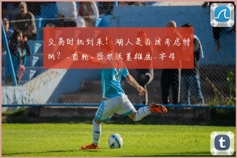 交易时机到来!湖人是否该考虑特纳?_首轮_密尔沃基雄鹿_字母