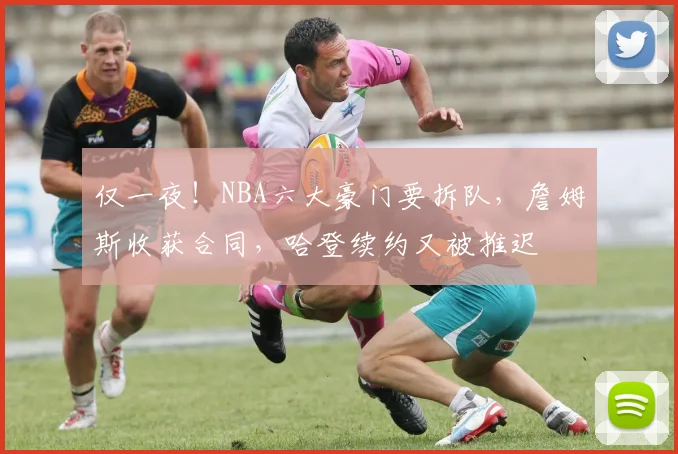 仅一夜！NBA六大豪门要拆队，詹姆斯收获合同，哈登续约又被推迟