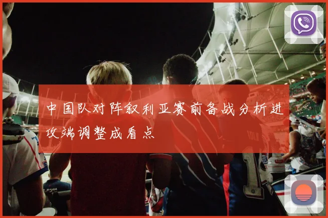 中国队对阵叙利亚赛前备战分析进攻端调整成看点