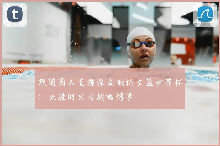跟随图文直播深度剖析女篮世界杯：决胜时刻与战略博弈