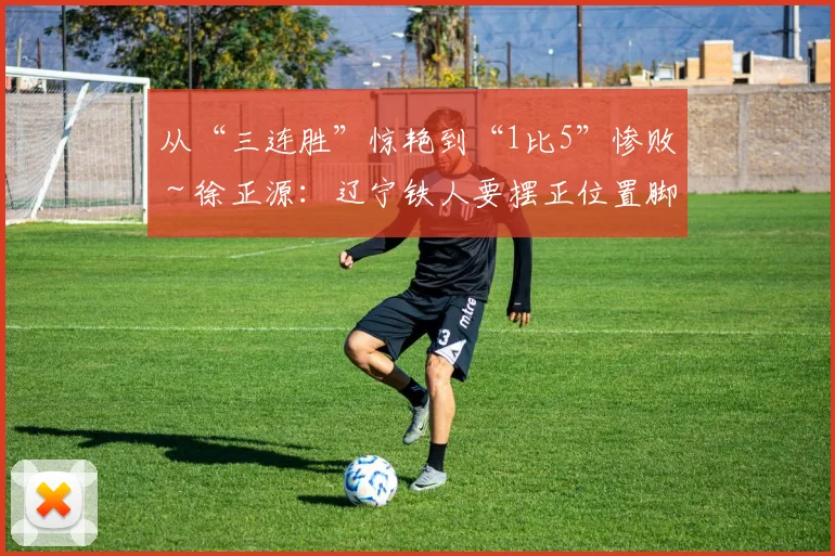 从“三连胜”惊艳到“1比5”惨败～徐正源：辽宁铁人要摆正位置脚踏实地