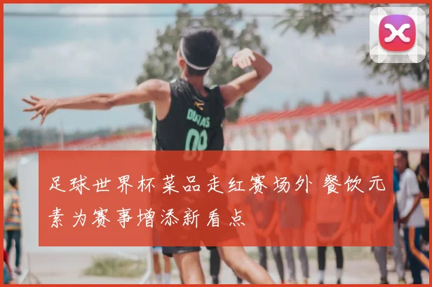 足球世界杯菜品走红赛场外 餐饮元素为赛事增添新看点