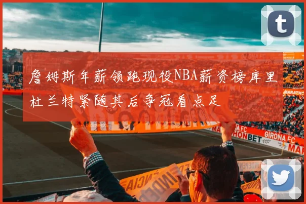 詹姆斯年薪领跑现役NBA薪资榜库里杜兰特紧随其后争冠看点足