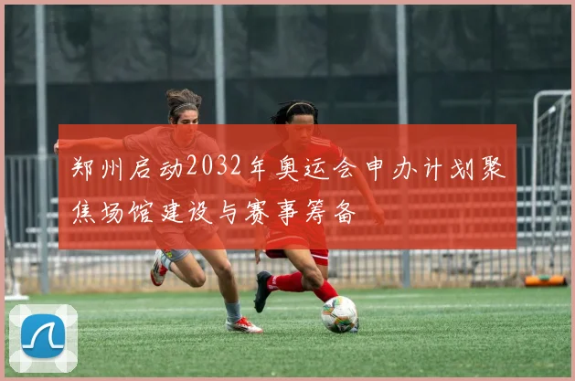 郑州启动2032年奥运会申办计划聚焦场馆建设与赛事筹备