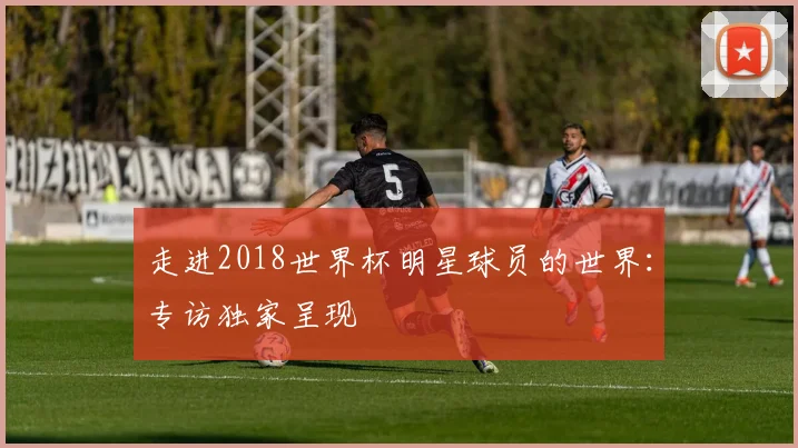 走进2018世界杯明星球员的世界:专访独家呈现