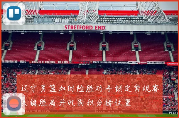 辽宁男篮加时险胜对手锁定常规赛关键胜局并巩固积分榜位置