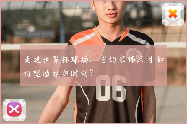 走进世界杯球场:它的宏伟尺寸如何塑造经典时刻?
