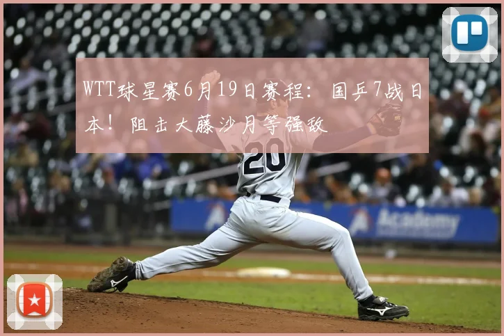 WTT球星赛6月19日赛程:国乒7战日本!阻击大藤沙月等强敌