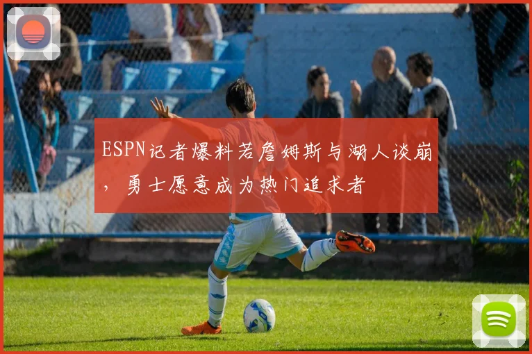 ESPN记者爆料若詹姆斯与湖人谈崩,勇士愿意成为热门追求者