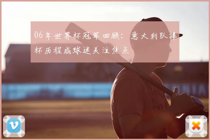 06年世界杯冠军回顾：意大利队捧杯历程成球迷关注焦点