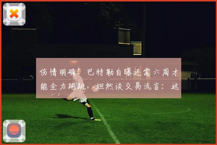 伤情明确!巴特勒自曝还需六周才能全力跑跳,坦然谈交易流言:这就是 NBA 生意