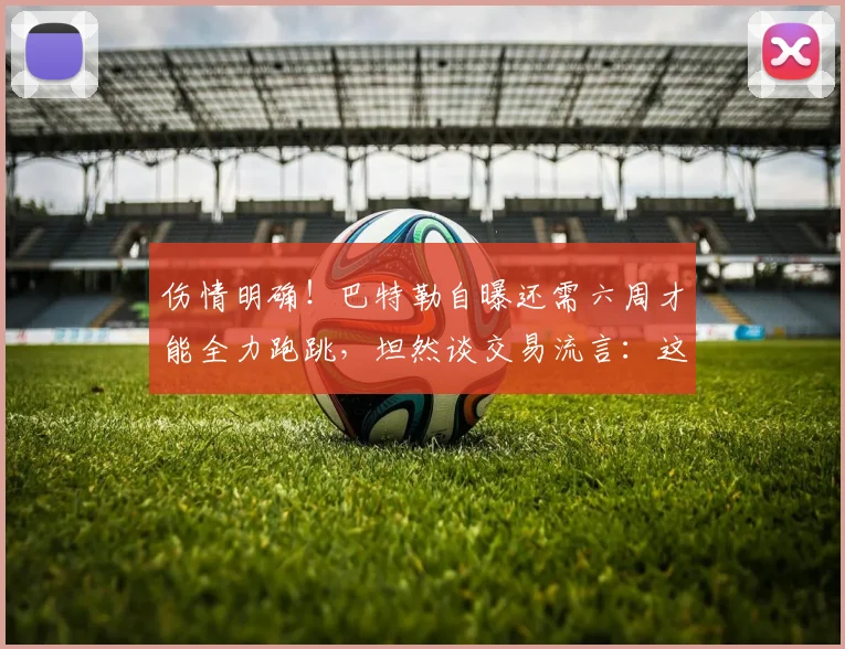 伤情明确！巴特勒自曝还需六周才能全力跑跳，坦然谈交易流言：这就是 NBA 生意