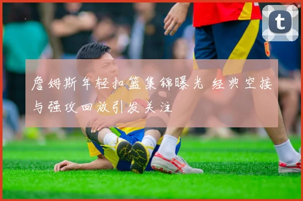 詹姆斯年轻扣篮集锦曝光 经典空接与强攻回放引发关注