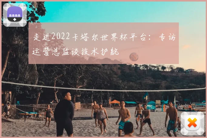 走进2022卡塔尔世界杯平台：专访运营总监谈技术护航