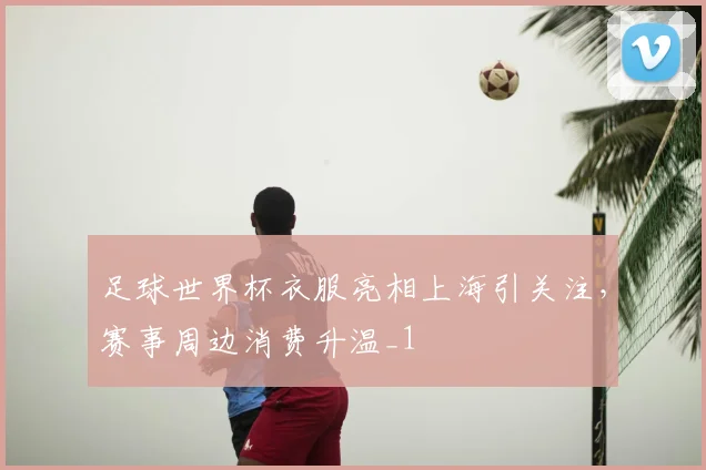 足球世界杯衣服亮相上海引关注,赛事周边消费升温_1