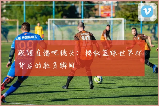跟随直播吧镜头：揭秘篮球世界杯背后的胜负瞬间