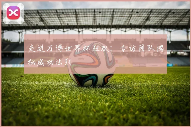 走进万博世界杯狂欢:专访团队揭秘成功法则