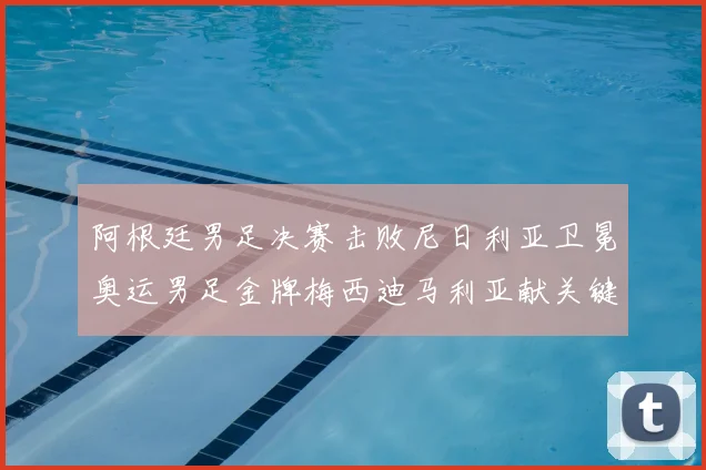 阿根廷男足决赛击败尼日利亚卫冕奥运男足金牌梅西迪马利亚献关键进球