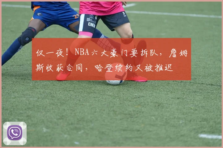 仅一夜!NBA六大豪门要拆队,詹姆斯收获合同,哈登续约又被推迟