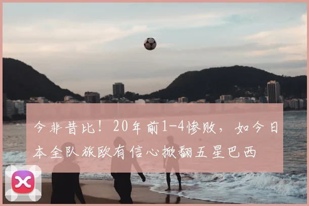 今非昔比!20年前1-4惨败,如今日本全队旅欧有信心掀翻五星巴西