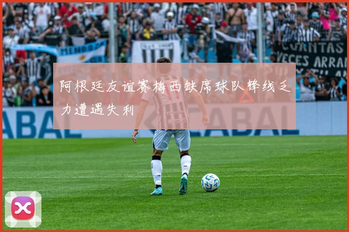 阿根廷友谊赛梅西缺席球队锋线乏力遭遇失利