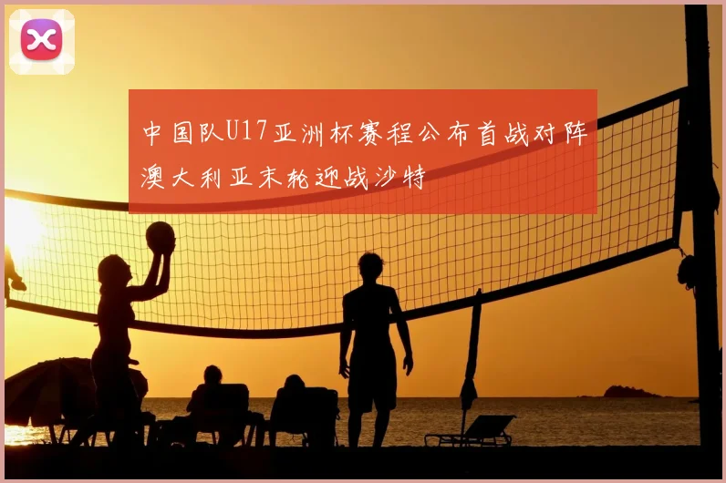中国队U17亚洲杯赛程公布首战对阵澳大利亚末轮迎战沙特