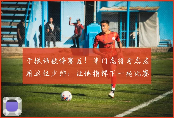 于根伟被停赛后！津门虎将考虑启用这位少帅，让他指挥下一轮比赛