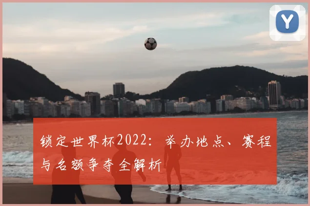 锁定世界杯2022：举办地点、赛程与名额争夺全解析