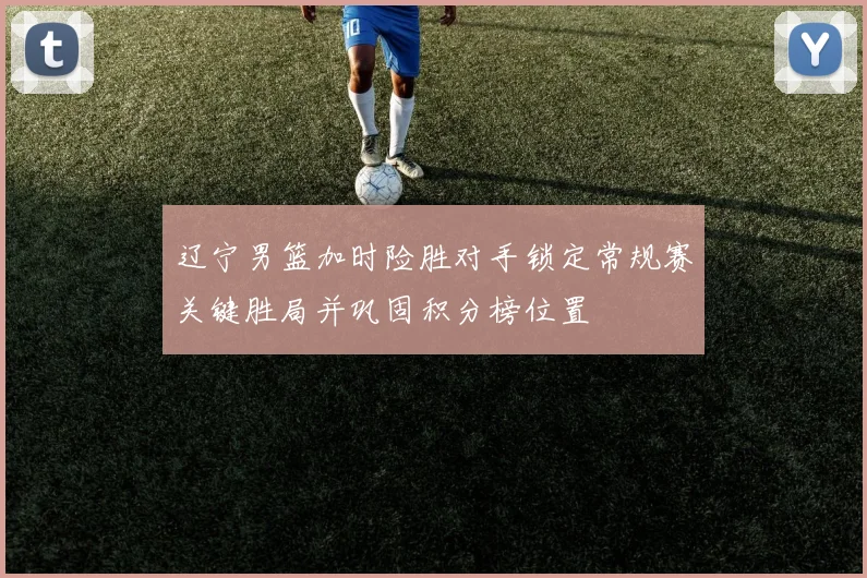 辽宁男篮加时险胜对手锁定常规赛关键胜局并巩固积分榜位置